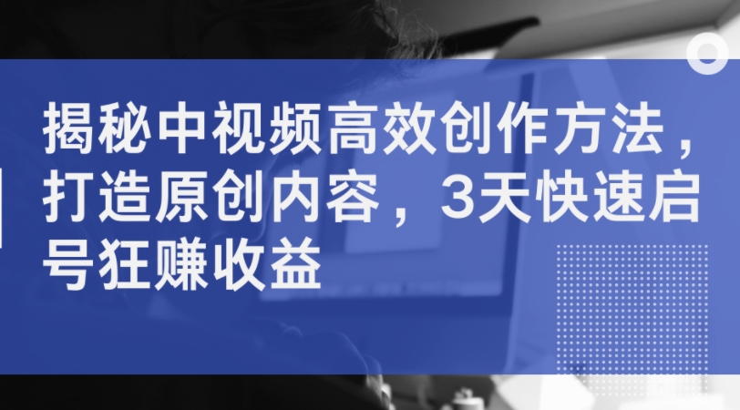 揭秘中视频高效创作方法，打造原创内容，3天快速启号狂赚收益-风淘社