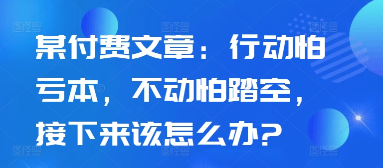 某付费文章:行动怕亏本,不动怕踏空,接下来该怎么办?-风淘社