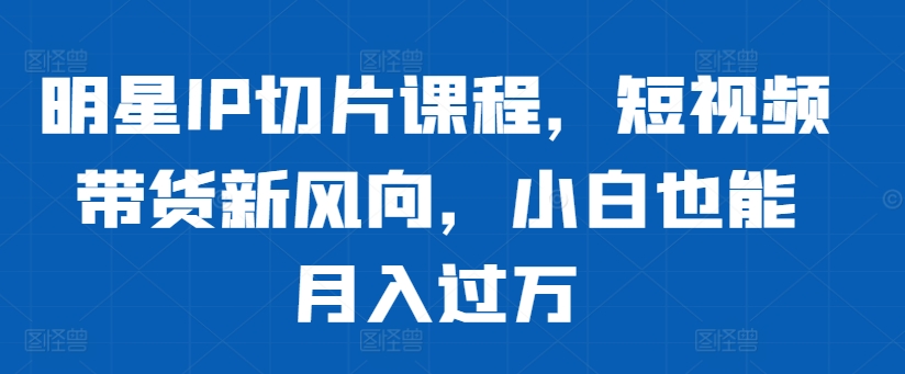 明星IP切片课程,短视频带货新风向,小白也能月入过万-风淘社