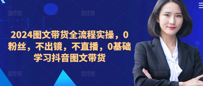 2024图文带货全流程实操,0粉丝,不出镜,不直播,0基础学习抖音图文带货-风淘社