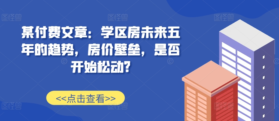 某付费文章：学区房未来五年的趋势，房价壁垒，是否开始松动?-风淘社