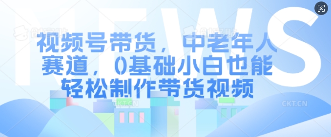 视频号带货,中老年人赛道,0基础小白也能轻松制作带货视频-风淘社