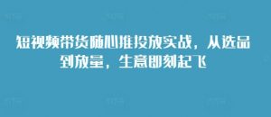 短视频带货随心推投放实战，从选品到放量，生意即刻起飞-风淘社
