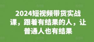 2024短视频带货实战课,跟着有结果的人,让普通人也有结果-风淘社