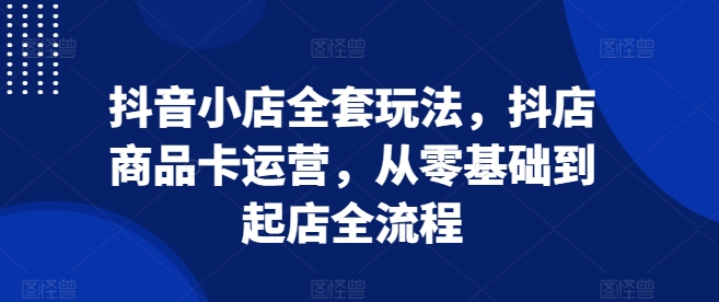 抖音小店全套玩法,抖店商品卡运营,从零基础到起店全流程-风淘社