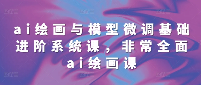 ai绘画与模型微调基础进阶系统课,非常全面ai绘画课(68节)-风淘社