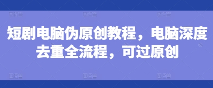 短剧电脑伪原创教程,电脑深度去重全流程,可过原创-风淘社