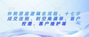 外贸底层逻辑全流程,十七步成交法则、时空角逼单、客户挖潜、客户维护等-风淘社