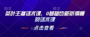 茶叶主播话术课,0基础也能听得懂的话术课-风淘社