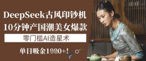 DeepSeek古风印钞机:10分钟产国潮美女爆款,单日吸金1k+,零门槛AI造星术-风淘社