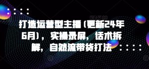 打造运营型主播(更新25年4月)，实操录屏，话术拆解，自然流带货打法-风淘社