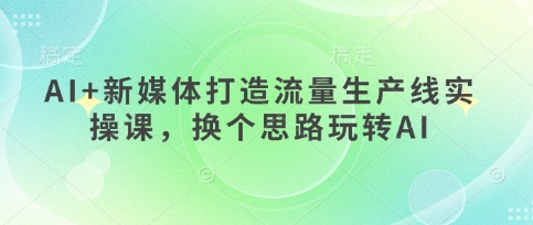 AI+新媒体打造流量生产线实操课,换个思路玩转AI-风淘社