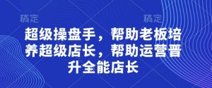 超级操盘手,帮助老板培养超级店长,帮助运营晋升全能店长-风淘社