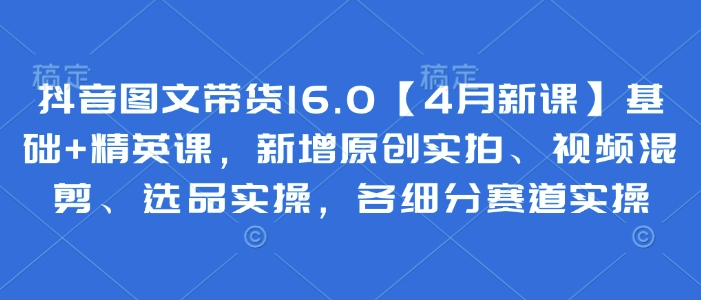 抖音图文带货16.0【4月新课】基础+精英课，新增原创实拍、视频混剪、选品实操，各细分赛道实操-风淘社