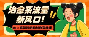 治愈系流量新风口,AI+宫崎骏动画创作实战课,从0到1打造爆款视频-风淘社