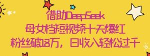 借助DeepSeek，母女档短视频十天爆红，粉丝破18W，日收入轻松几张-风淘社