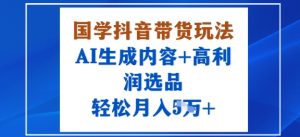 国学抖音带货玩法，AI生成内容+高利润选品，轻松月入1W+-风淘社