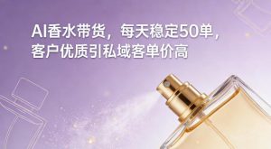 AI香水带货,每天稳定50单,客户优质引私域客单价高-风淘社