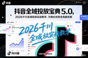 抖音全域投放宝典5.0,2026千川全域投放实战教学,为增长找到全局最优解-风淘社
